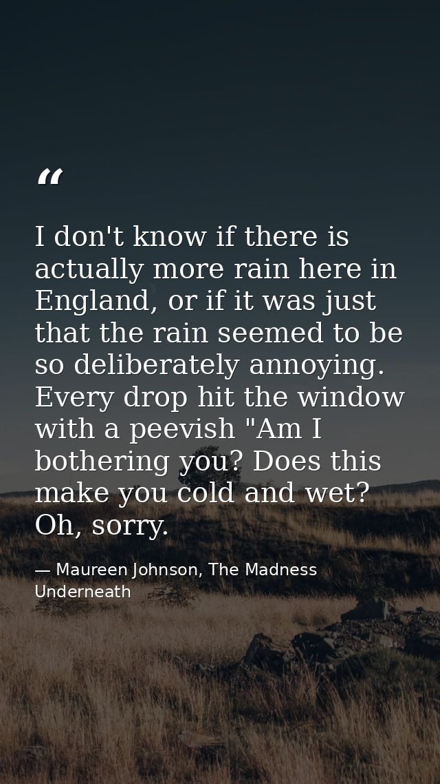 I don't know if there is actually more rain here in England, or if it was just that the rain seemed to be so deliberatel — Maureen Johnson, The Madness Underneath