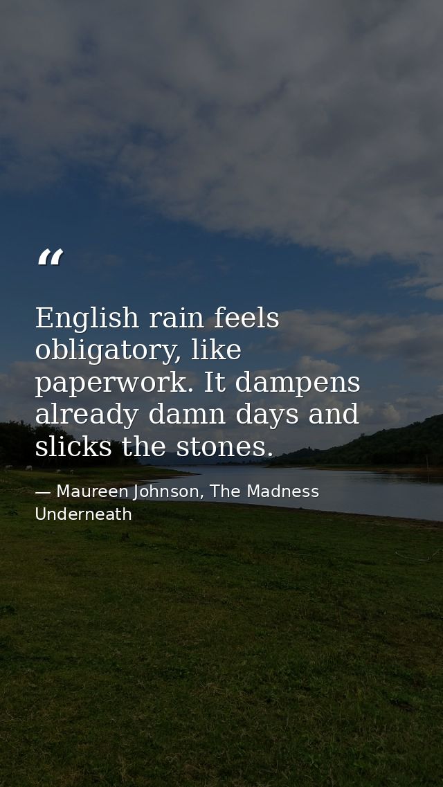 English rain feels obligatory, like paperwork. It dampens already damn days and slicks the stones. — Maureen Johnson, The Madness Underneath
