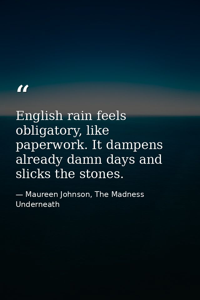 English rain feels obligatory, like paperwork. It dampens already damn days and slicks the stones. — Maureen Johnson, The Madness Underneath