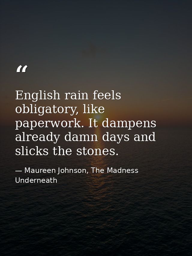 English rain feels obligatory, like paperwork. It dampens already damn days and slicks the stones. — Maureen Johnson, The Madness Underneath