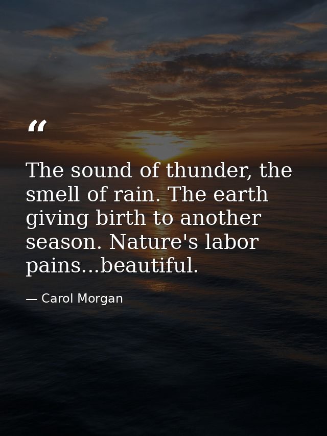 The sound of thunder, the smell of rain. The earth giving birth to another season. Nature's labor pains...beautiful. — Carol Morgan