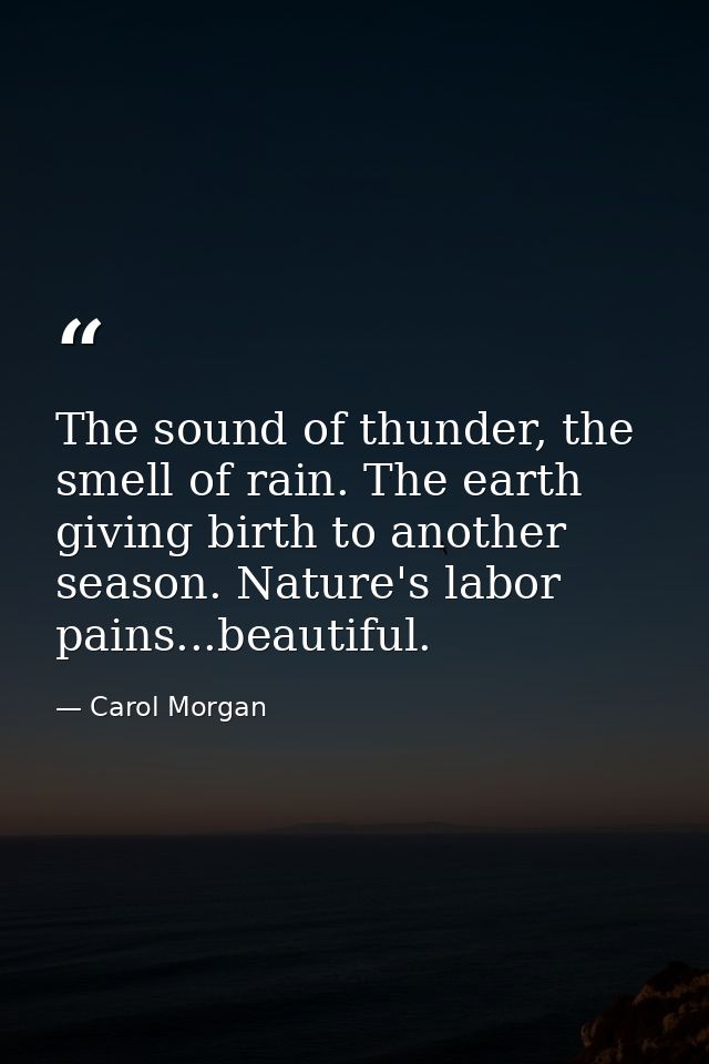 The sound of thunder, the smell of rain. The earth giving birth to another season. Nature's labor pains...beautiful. — Carol Morgan