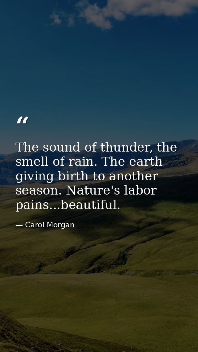 The sound of thunder, the smell of rain. The earth giving birth to another season. Nature's labor pains...beautiful. — Carol Morgan