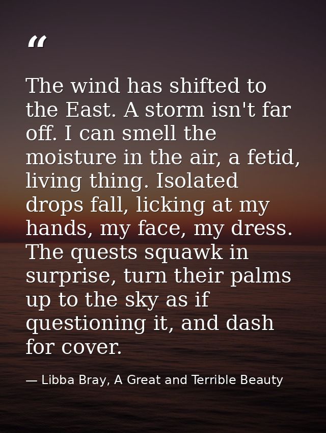 The wind has shifted to the East. A storm isn't far off. I can smell the moisture in the air, a fetid, living thing. Iso — Libba Bray, A Great and Terrible Beauty