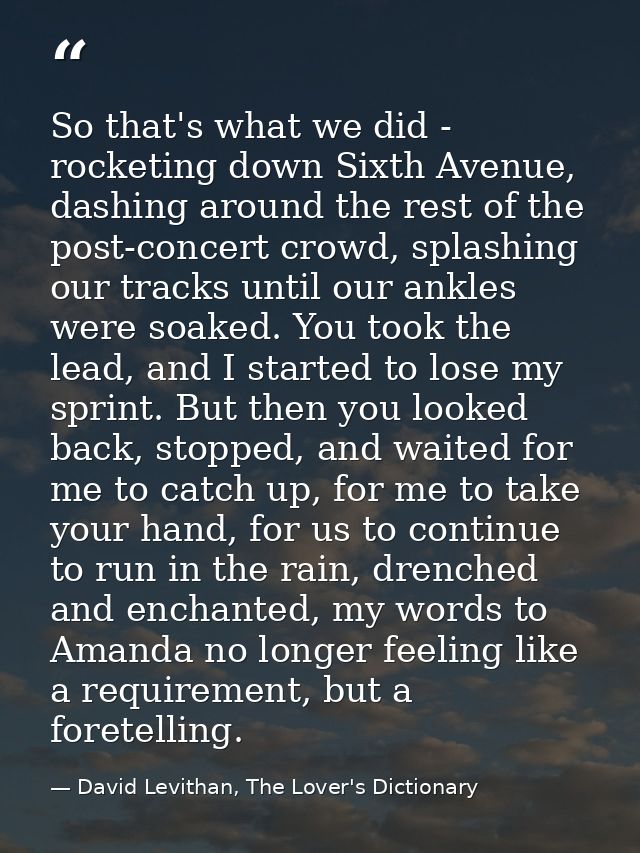 So that's what we did - rocketing down Sixth Avenue, dashing around the rest of the post-concert crowd, splashing our tr — David Levithan, The Lover's Dictionary