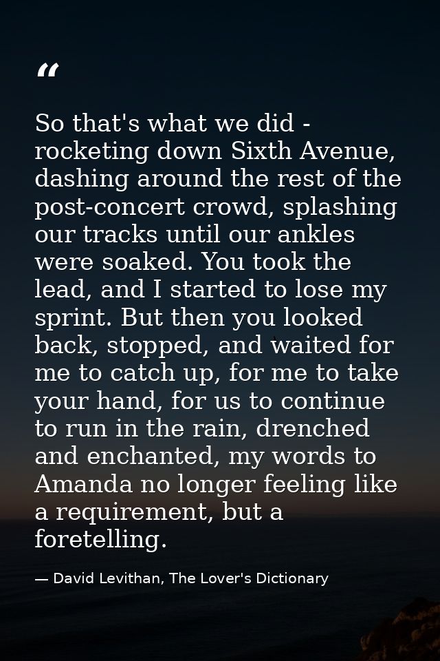 So that's what we did - rocketing down Sixth Avenue, dashing around the rest of the post-concert crowd, splashing our tr — David Levithan, The Lover's Dictionary