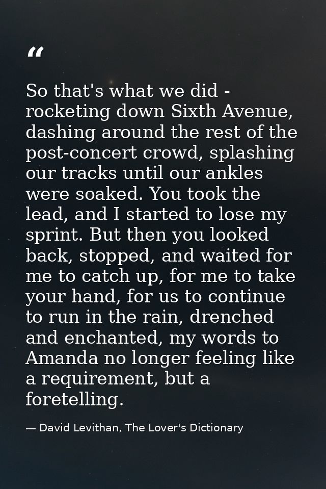 So that's what we did - rocketing down Sixth Avenue, dashing around the rest of the post-concert crowd, splashing our tr — David Levithan, The Lover's Dictionary