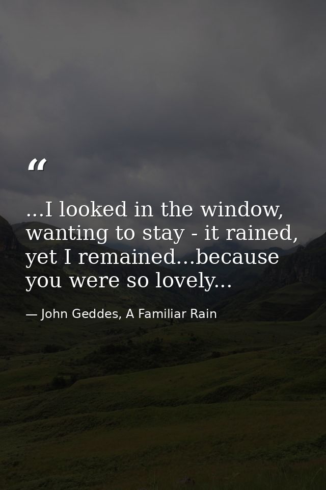 ...I looked in the window, wanting to stay - it rained, yet I remained...because you were so lovely... — John Geddes, A Familiar Rain