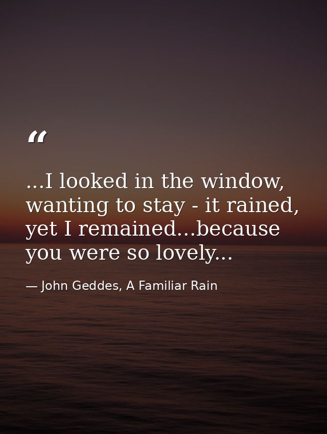 ...I looked in the window, wanting to stay - it rained, yet I remained...because you were so lovely... — John Geddes, A Familiar Rain