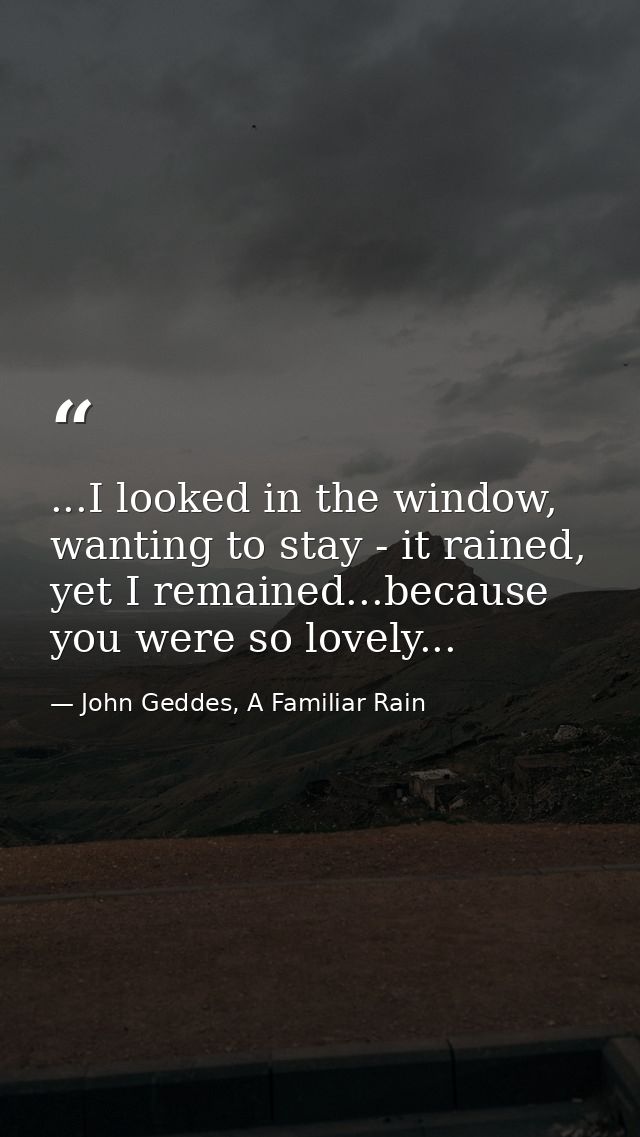 ...I looked in the window, wanting to stay - it rained, yet I remained...because you were so lovely... — John Geddes, A Familiar Rain