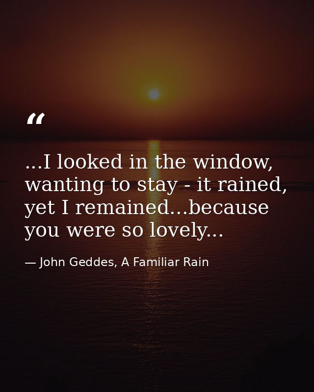 ...I looked in the window, wanting to stay - it rained, yet I remained...because you were so lovely... — John Geddes, A Familiar Rain