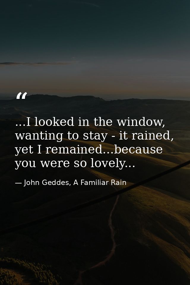 ...I looked in the window, wanting to stay - it rained, yet I remained...because you were so lovely... — John Geddes, A Familiar Rain