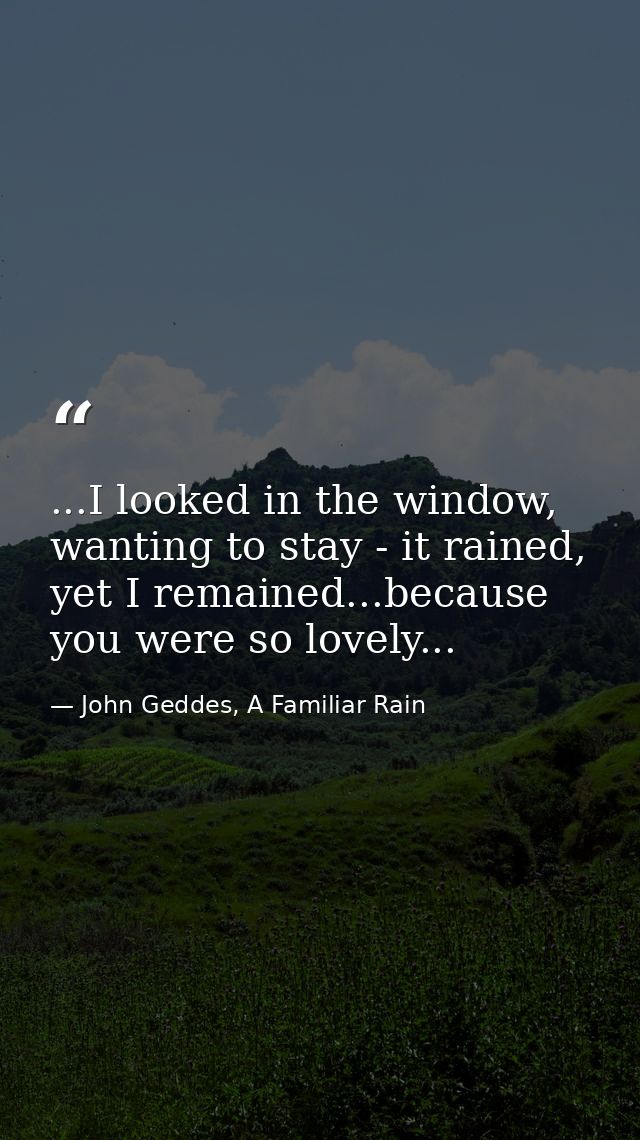 ...I looked in the window, wanting to stay - it rained, yet I remained...because you were so lovely... — John Geddes, A Familiar Rain