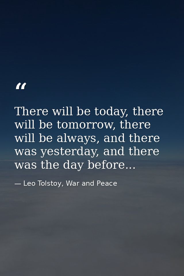 There will be today, there will be tomorrow, there will be always, and there was yesterday, and there was the day before — Leo Tolstoy, War and Peace