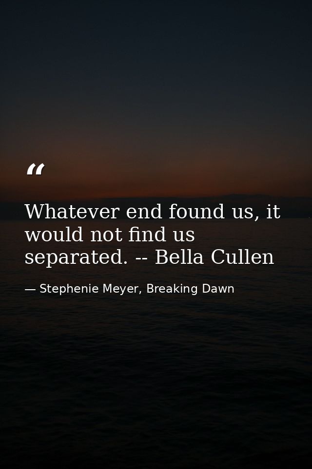 Whatever end found us, it would not find us separated. -- Bella Cullen — Stephenie Meyer, Breaking Dawn