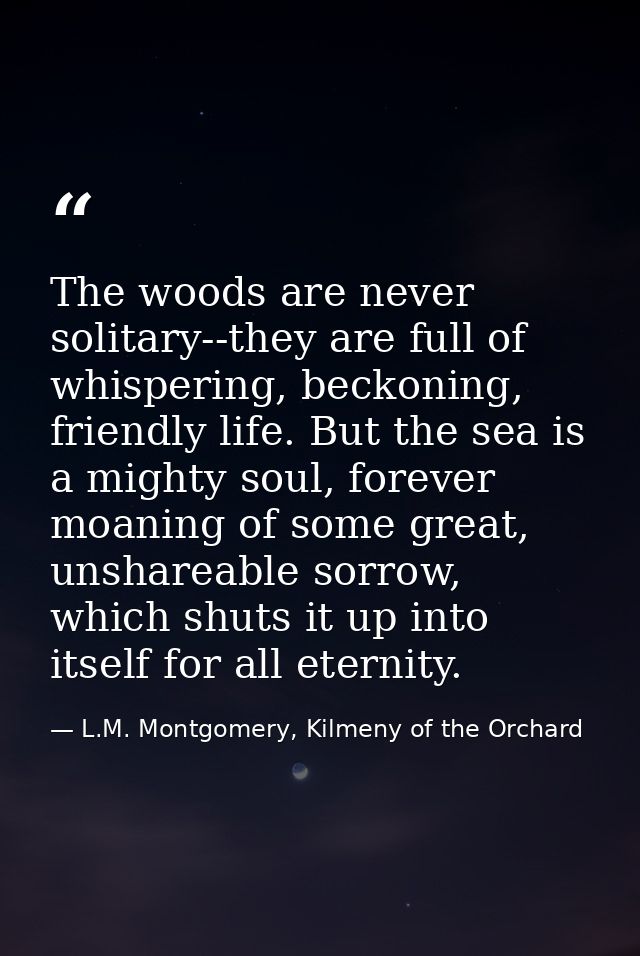 The woods are never solitary--they are full of whispering, beckoning, friendly life. But the sea is a mighty soul, forev — L.M. Montgomery, Kilmeny of the Orchard