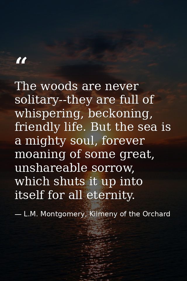 The woods are never solitary--they are full of whispering, beckoning, friendly life. But the sea is a mighty soul, forev — L.M. Montgomery, Kilmeny of the Orchard