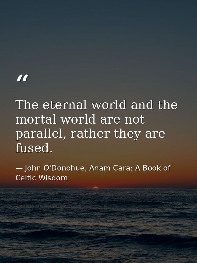 The eternal world and the mortal world are not parallel, rather they are fused. — John O'Donohue, Anam Cara: A Book of Celtic Wisdom