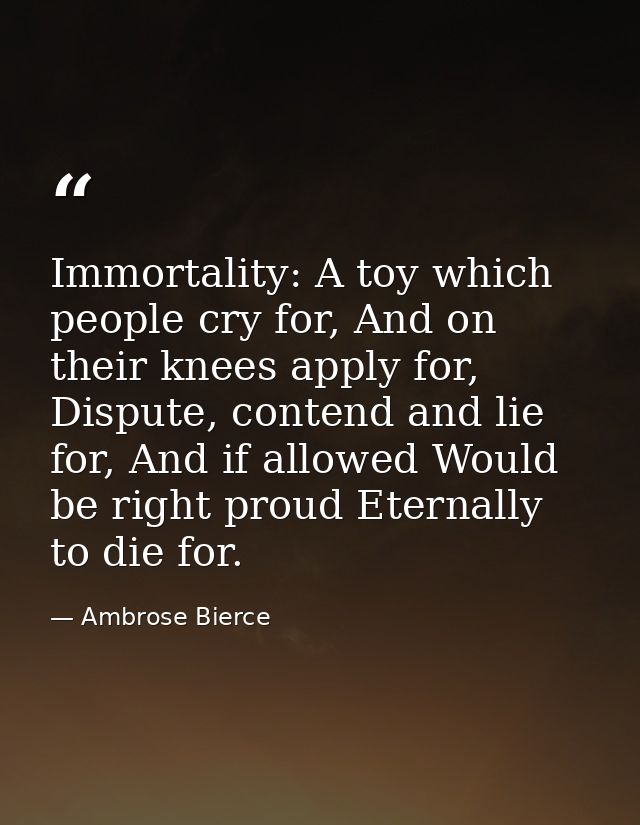Immortality: A toy which people cry for, And on their knees apply for, Dispute, contend and lie for, And if allowed Woul — Ambrose Bierce