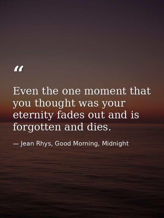 Even the one moment that you thought was your eternity fades out and is forgotten and dies. — Jean Rhys, Good Morning, Midnight