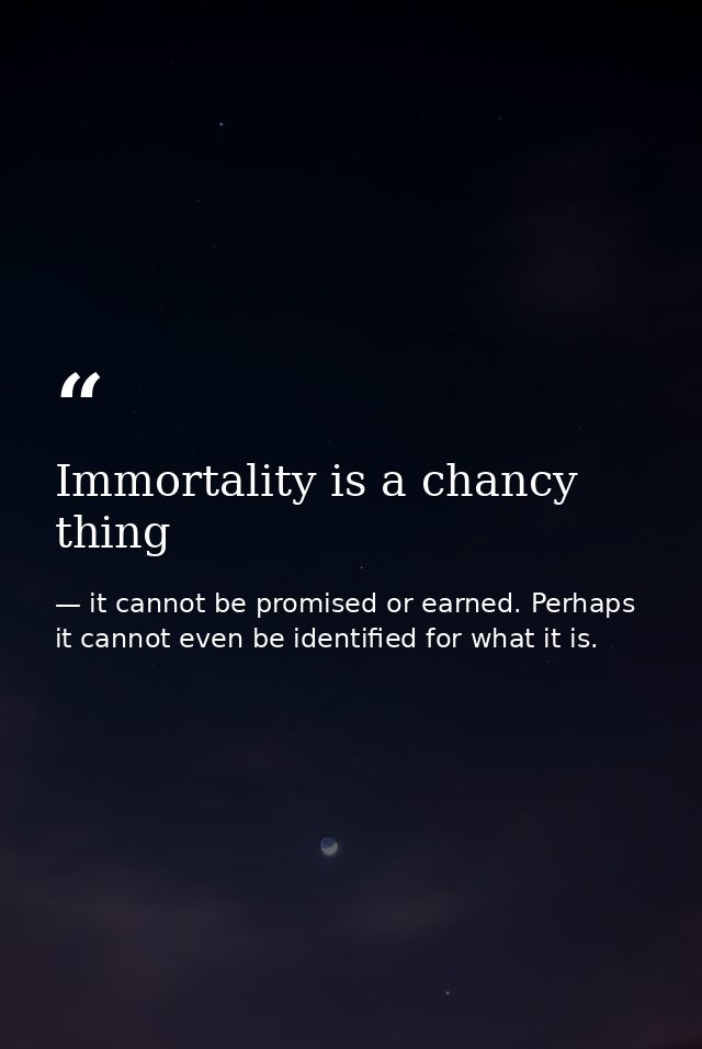 Immortality is a chancy thing — it cannot be promised or earned. Perhaps it cannot even be identified for what it is.