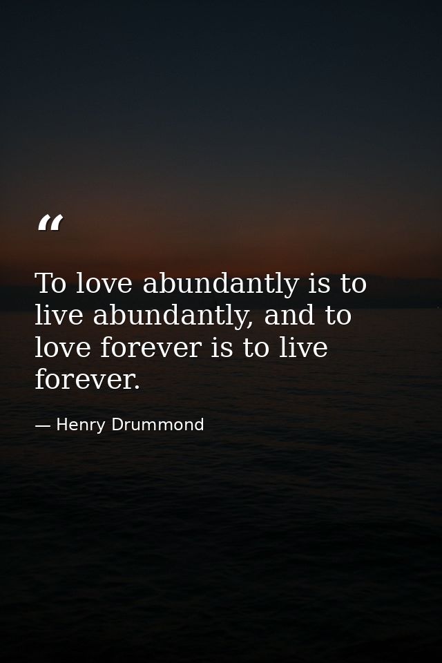 To love abundantly is to live abundantly, and to love forever is to live forever. — Henry Drummond