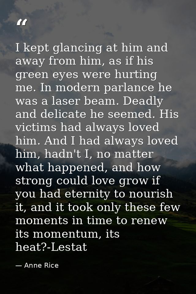 I kept glancing at him and away from him, as if his green eyes were hurting me. In modern parlance he was a laser beam.  — Anne Rice