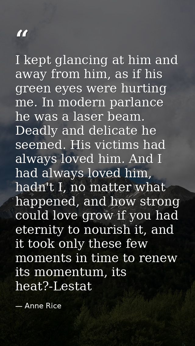 I kept glancing at him and away from him, as if his green eyes were hurting me. In modern parlance he was a laser beam.  — Anne Rice