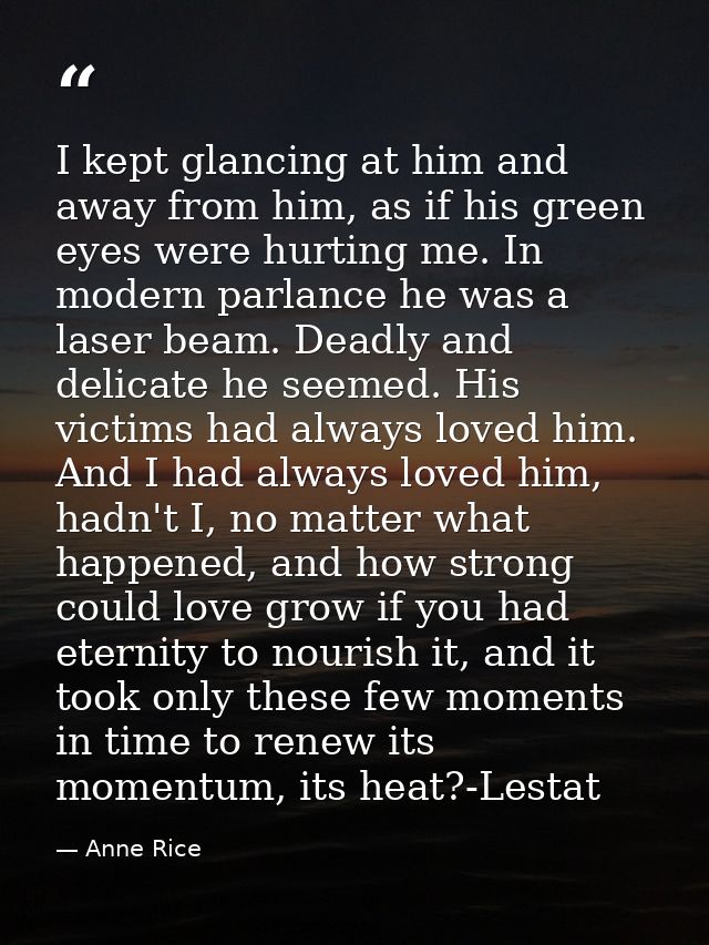 I kept glancing at him and away from him, as if his green eyes were hurting me. In modern parlance he was a laser beam.  — Anne Rice