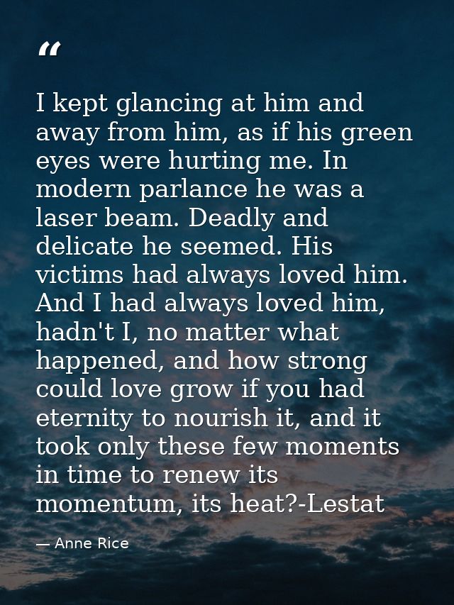 I kept glancing at him and away from him, as if his green eyes were hurting me. In modern parlance he was a laser beam.  — Anne Rice