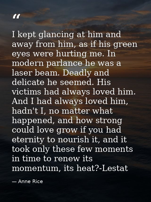 I kept glancing at him and away from him, as if his green eyes were hurting me. In modern parlance he was a laser beam.  — Anne Rice