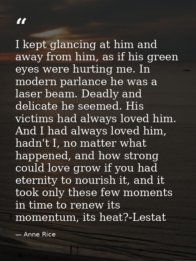 I kept glancing at him and away from him, as if his green eyes were hurting me. In modern parlance he was a laser beam.  — Anne Rice