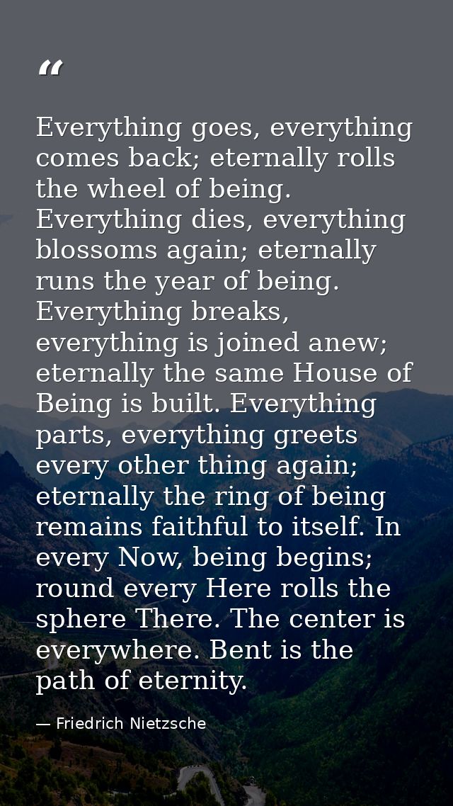 Everything goes, everything comes back; eternally rolls the wheel of being. Everything dies, everything blossoms again;  — Friedrich Nietzsche