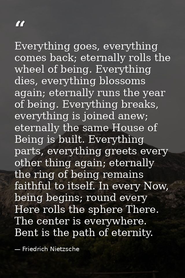 Everything goes, everything comes back; eternally rolls the wheel of being. Everything dies, everything blossoms again;  — Friedrich Nietzsche