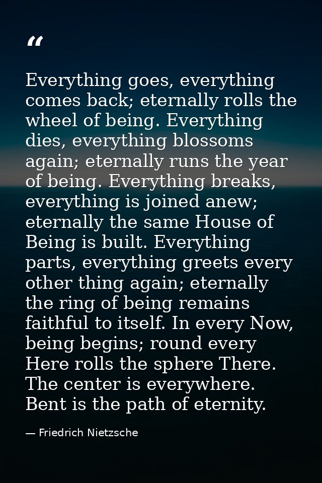 Everything goes, everything comes back; eternally rolls the wheel of being. Everything dies, everything blossoms again;  — Friedrich Nietzsche
