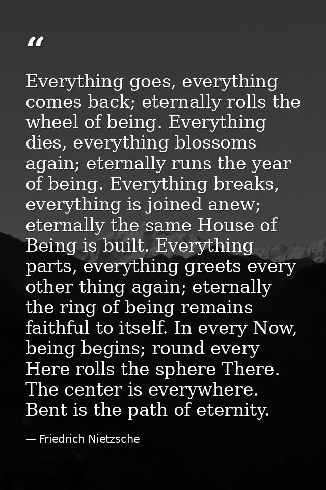 Everything goes, everything comes back; eternally rolls the wheel of being. Everything dies, everything blossoms again;  — Friedrich Nietzsche