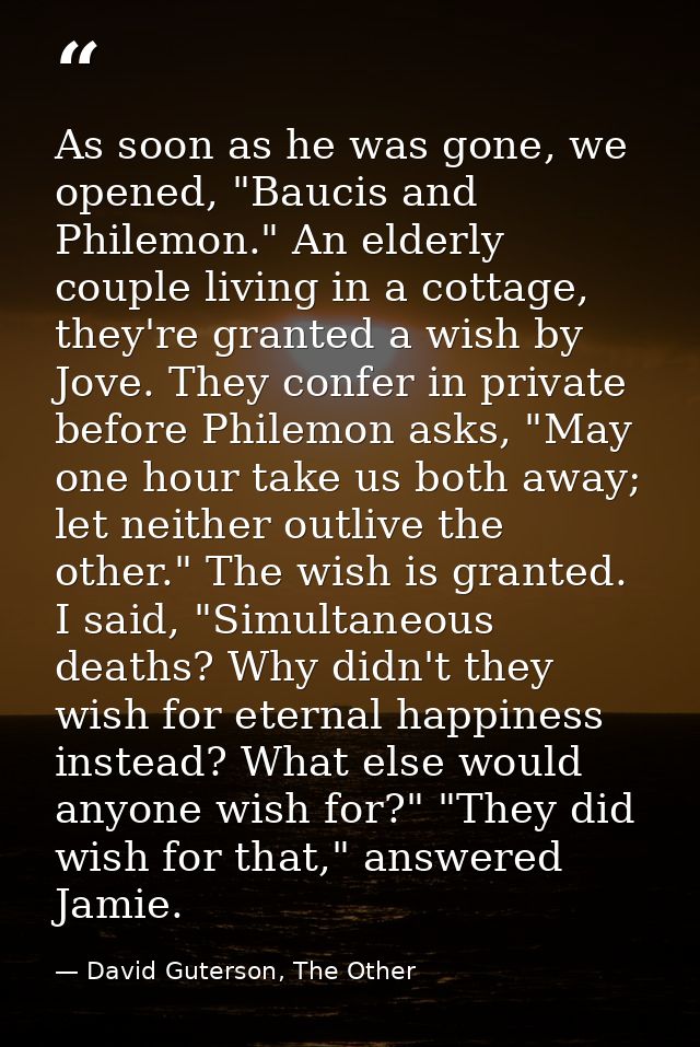 As soon as he was gone, we opened, "Baucis and Philemon." An elderly couple living in a cottage, they're granted a wish  — David Guterson, The Other