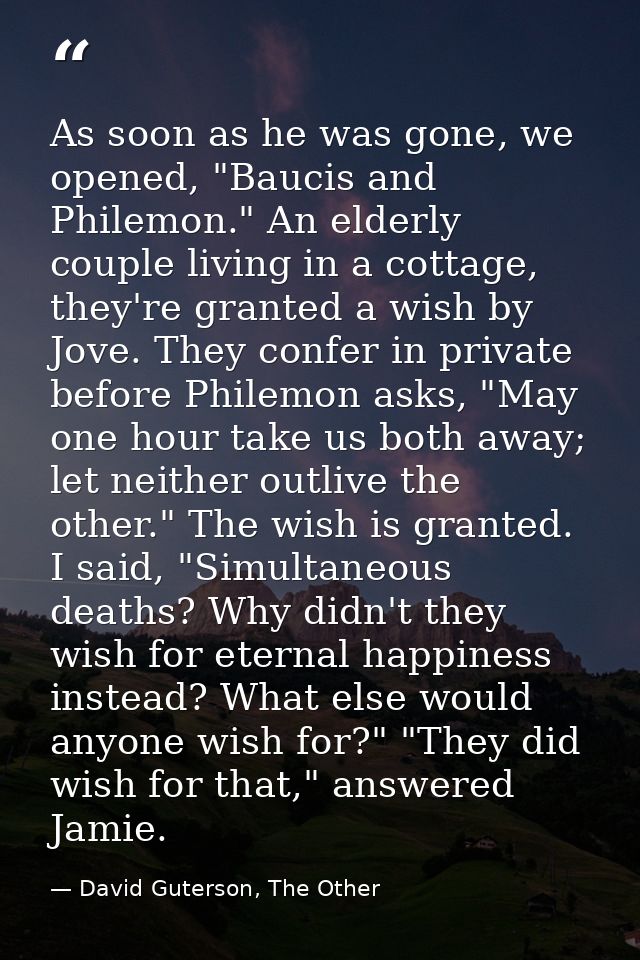 As soon as he was gone, we opened, "Baucis and Philemon." An elderly couple living in a cottage, they're granted a wish  — David Guterson, The Other