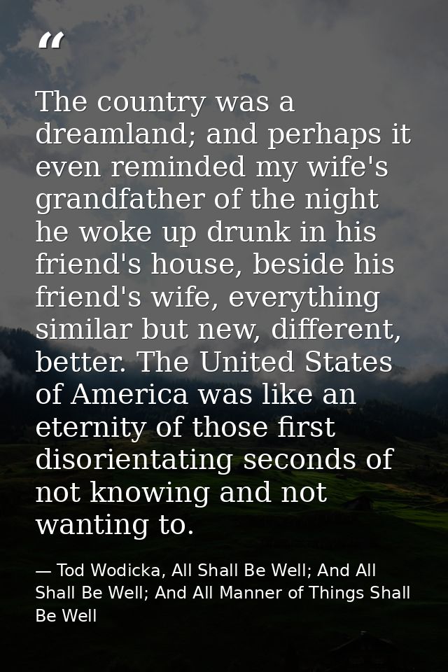 The country was a dreamland; and perhaps it even reminded my wife's grandfather of the night he woke up drunk in his fri — Tod Wodicka, All Shall Be Well; And All Shall Be Well; And All Manner of Things Shall Be Well