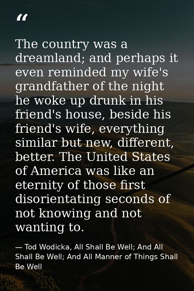 The country was a dreamland; and perhaps it even reminded my wife's grandfather of the night he woke up drunk in his fri — Tod Wodicka, All Shall Be Well; And All Shall Be Well; And All Manner of Things Shall Be Well
