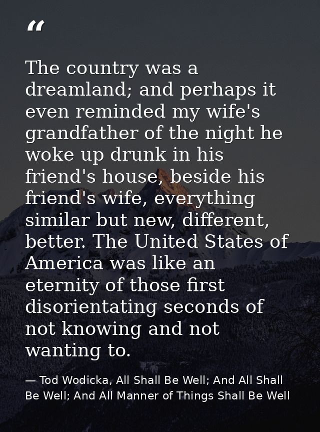 The country was a dreamland; and perhaps it even reminded my wife's grandfather of the night he woke up drunk in his fri — Tod Wodicka, All Shall Be Well; And All Shall Be Well; And All Manner of Things Shall Be Well