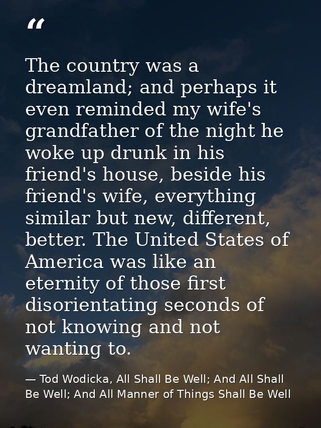 The country was a dreamland; and perhaps it even reminded my wife's grandfather of the night he woke up drunk in his fri — Tod Wodicka, All Shall Be Well; And All Shall Be Well; And All Manner of Things Shall Be Well