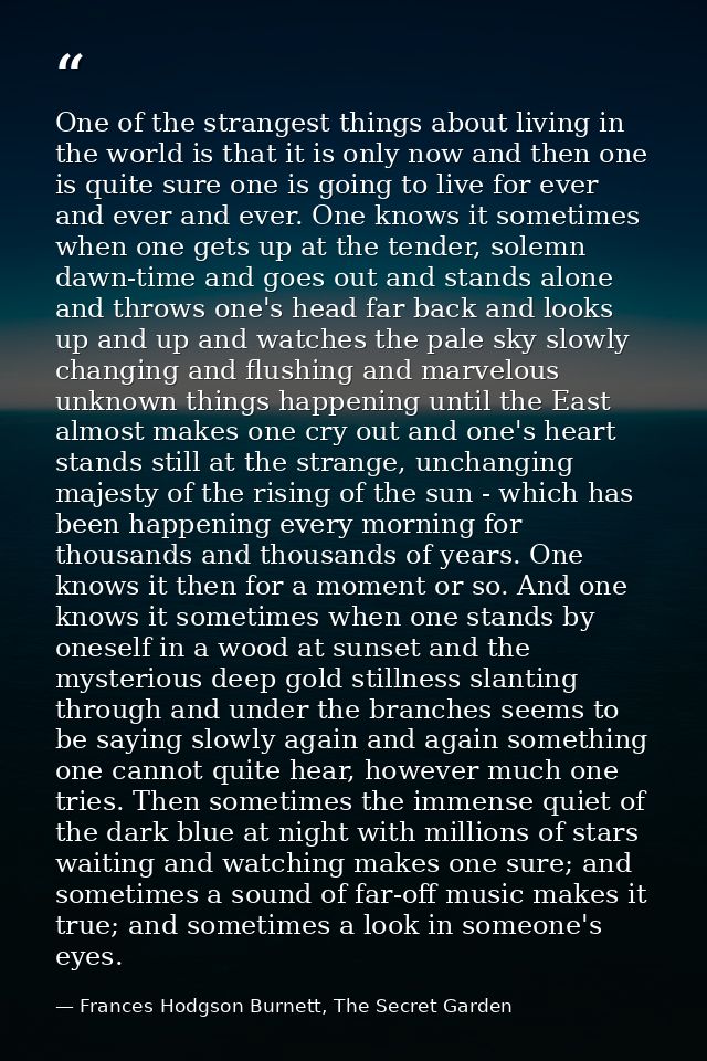 One of the strangest things about living in the world is that it is only now and then one is quite sure one is going to  — Frances Hodgson Burnett, The Secret Garden