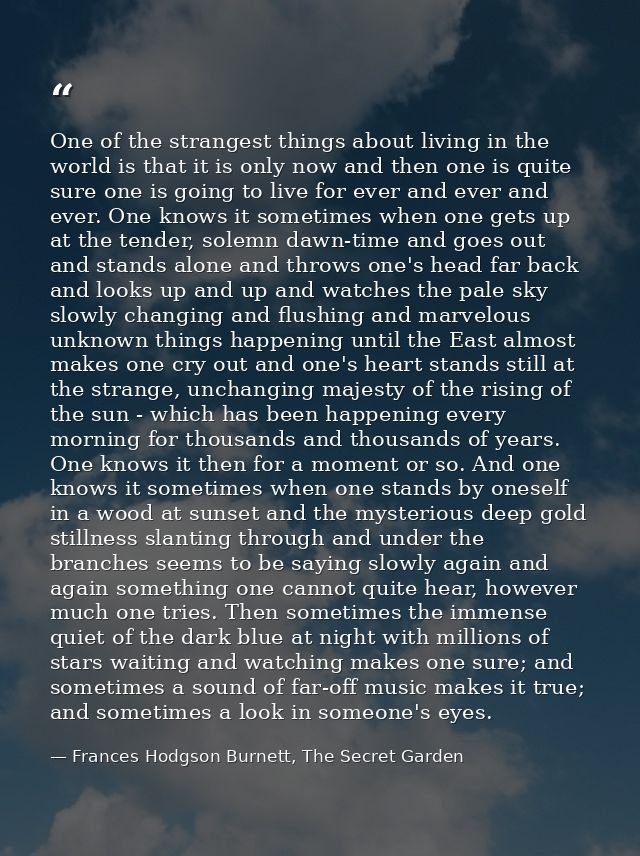 One of the strangest things about living in the world is that it is only now and then one is quite sure one is going to  — Frances Hodgson Burnett, The Secret Garden
