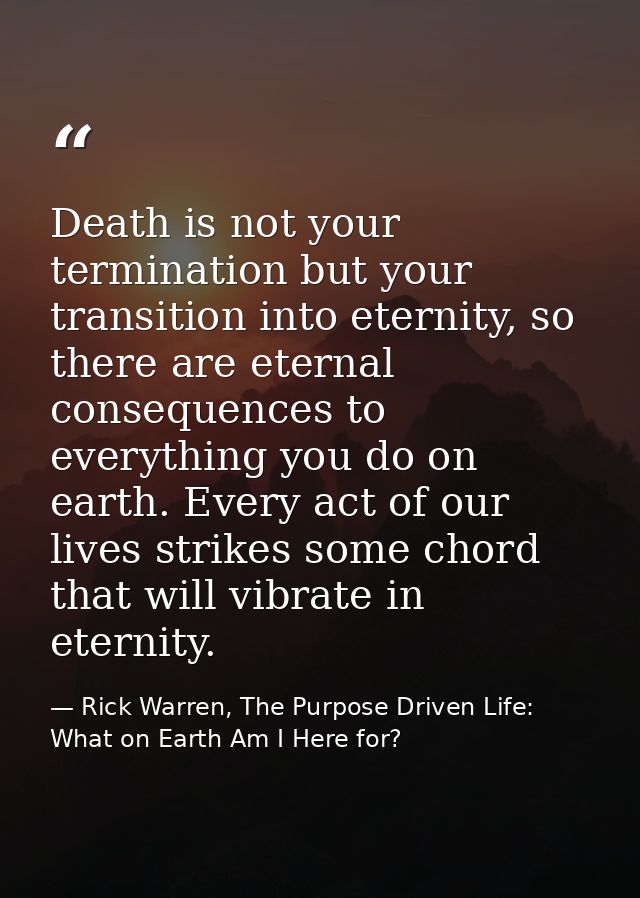 Death is not your termination but your transition into eternity, so there are eternal consequences to everything you do  — Rick Warren, The Purpose Driven Life: What on Earth Am I Here for?