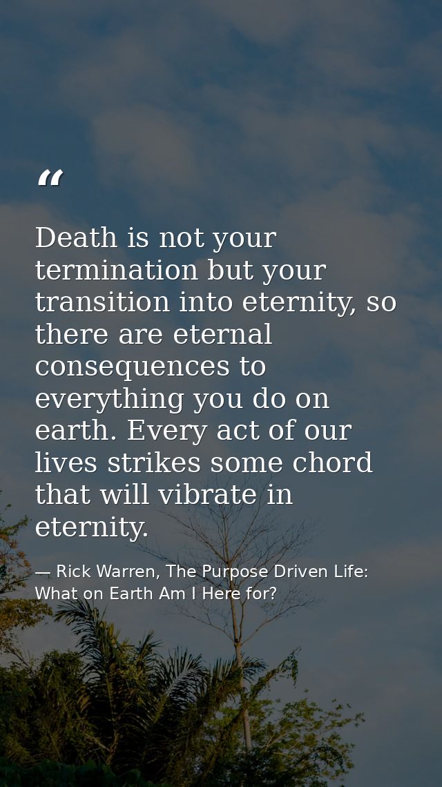 Death is not your termination but your transition into eternity, so there are eternal consequences to everything you do  — Rick Warren, The Purpose Driven Life: What on Earth Am I Here for?