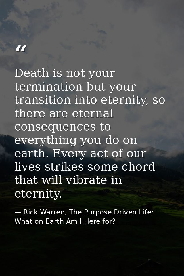 Death is not your termination but your transition into eternity, so there are eternal consequences to everything you do  — Rick Warren, The Purpose Driven Life: What on Earth Am I Here for?