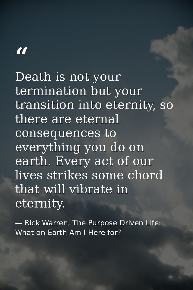 Death is not your termination but your transition into eternity, so there are eternal consequences to everything you do  — Rick Warren, The Purpose Driven Life: What on Earth Am I Here for?