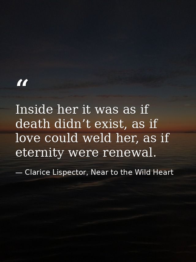 Inside her it was as if death didn’t exist, as if love could weld her, as if eternity were renewal. — Clarice Lispector, Near to the Wild Heart