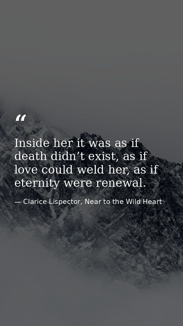 Inside her it was as if death didn’t exist, as if love could weld her, as if eternity were renewal. — Clarice Lispector, Near to the Wild Heart